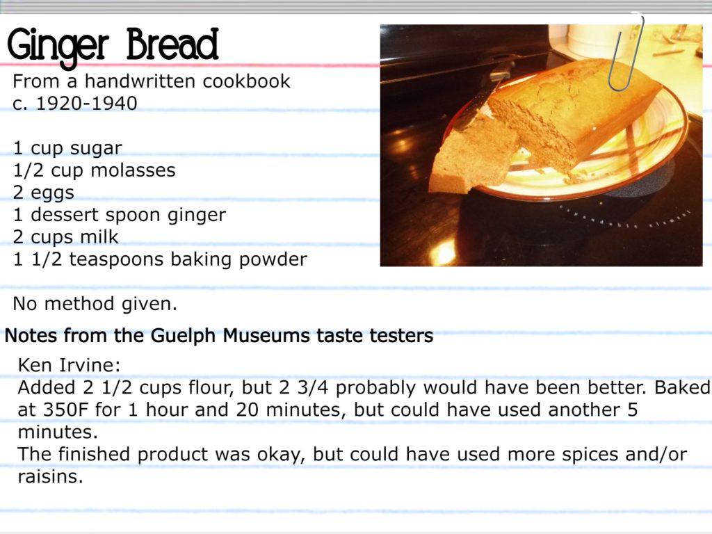 Ginger Bread From a handwritten cookbook, c. 1920-1940 1 cup sugar ½ cup molasses 2 eggs 1 dessert spoon ginger 2 cups milk 1 ½ teaspoons baking powder Notes from the Guelph Museums taste testers Ken Irvine: Added 2 ½ cups flour, but 2 ¾ probably would have been better. Baked at 350F for 1 hour and 20 minutes, but could have used another 5 minutes. The finished product was okay, but could have used more spices and/or raisins.