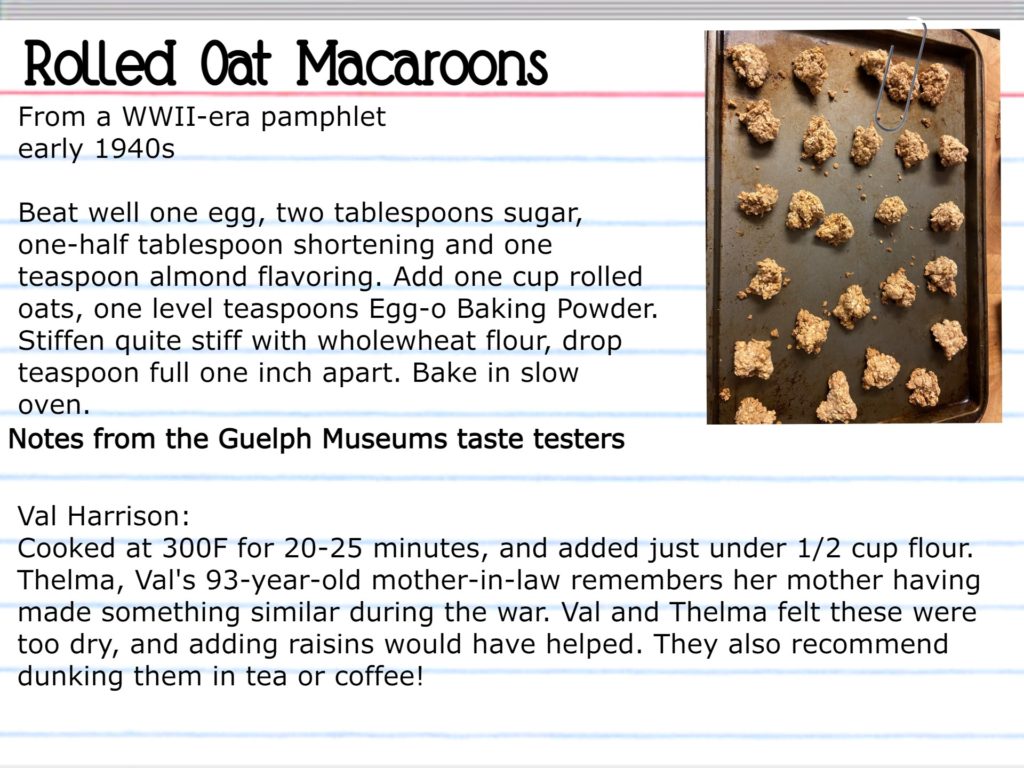 Rolled Oat Macaroons From a Second World War-era pamphlet, early 1940s Beat well one egg, two tablespoons sugar, one-half tablespoon shortening and one teaspoon almond flavoring. Add one cup rolled oats, one level teaspoon almond flavoring. Add one cup rolled oats, one level teaspoon Egg-o Baking Powder. Stiffen quite stiff with wholewheat flour, drop teaspoon full one inch apart. Bake in slow oven. Notes from the Guelph Museums taste testers Val Harrison: Cooked at 300F for 20-25 minutes, and added just under ½ cup flour. Thelma, Val’s 93-year-old mother-in-law remembers her mother having made something similar during the war. Val and Thelma felt these were too dry, and adding raisins would have helped. They also recommend dunking them in tea or coffee!