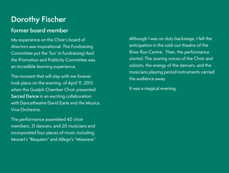 Dorothy Fischer, former board member, My experience on the Choir’s board of directors was inspirational. The Fundraising Committee put the ‘fun’ in fundraising! And the Promotion and Publicity Committee was an incredible learning experience.The moment that will stay with me forever took place on the evening of April 11, 2015 when the Guelph Chamber Choir presented Sacred Dance in an exciting collaboration with Dancetheatre David Earle and the Musica Viva Orchestra.The performance assembled 40 choir members, 31 dancers, and 20 musicians and incorporated four pieces of music including Mozart’s “Requiem” and Allegri’s “Miserere.”Although I was on duty backstage, I felt the anticipation in the sold-out theatre of the River Run Centre. Then, the performance started. The soaring voices of the Choir and soloists, the energy of the dancers, and the musicians playing period instruments carried the audience away.It was a magical evening.