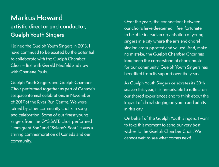 Markus Howard, artistic director and conductor, Guelph Youth Singers, I joined the Guelph Youth Singers in 2013. I have continued to be excited by the potential to collaborate with the Guelph Chamber Choir – first with Gerald Neufeld and now with Charlene Pauls.Guelph Youth Singers and Guelph Chamber Choir performed together as part of Canada’s sesquicentennial celebrations in November of 2017 at the River Run Centre. We were joined by other community choirs in song and celebration. Some of our finest young singers from the GYS SATB choir performed “Immigrant Son” and “Selene’s Boat.” It was a stirring commemoration of Canada and our community. Over the years, the connections between our choirs have deepened. I feel fortunate to be able to lead an organisation of young singers in a city where the arts and choral singing are supported and valued. And, make no mistake, the Guelph Chamber Choir has long been the cornerstone of choral music for our community. Guelph Youth Singers has benefited from its support.As Guelph Youth Singers celebrates its 30th season this year, it is remarkable to reflect on our shared experiences and to think about the impact of choral singing in this city.On behalf of the Guelph Youth Singers, I want to take this moment to send our very best wishes to the Guelph Chamber Choir. We cannot wait to see what comes next!